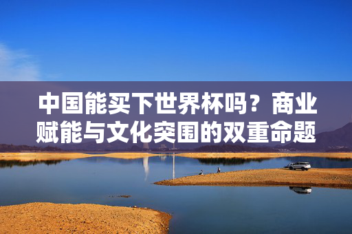 中国能买下世界杯吗?商业赋能与文化突围的双重命题,中国买下世界杯,商业赋能与文化突围的双重命题