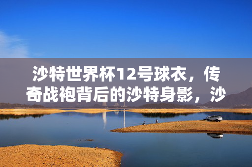 沙特世界杯12号球衣，传奇战袍背后的沙特身影，沙特世界杯12号球衣，传奇背后的沙特身影