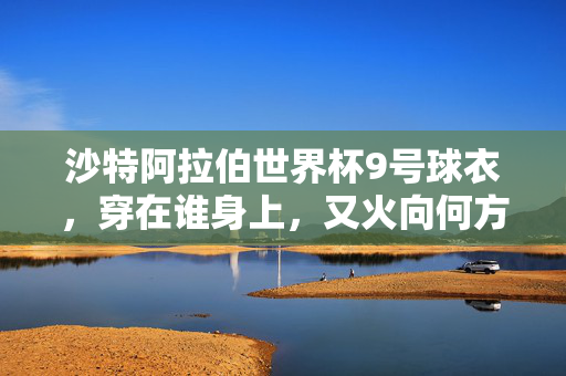沙特阿拉伯世界杯9号球衣，穿在谁身上，又火向何方？沙特世界杯9号球衣，穿谁身，火向何方？