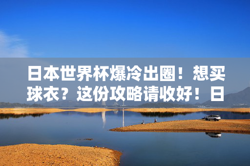 日本世界杯爆冷出圈！想买球衣？这份攻略请收好！日本世界杯爆冷出圈！球衣购买攻略请收好