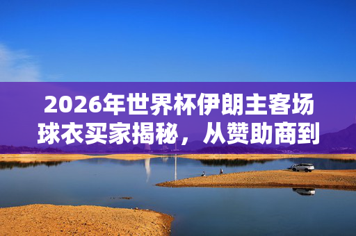 2026年世界杯伊朗主客场球衣买家揭秘，从赞助商到球迷的绿色传递，2026世界杯伊朗球衣买家揭秘，绿色传递的多维群体