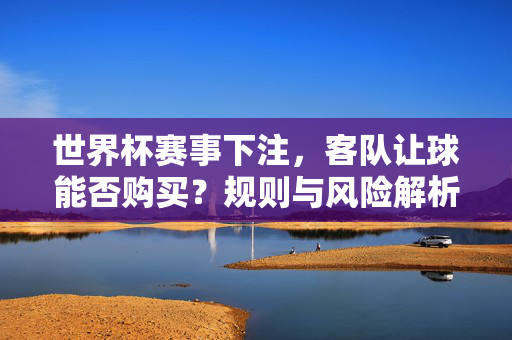 世界杯赛事下注，客队让球能否购买？规则与风险解析，世界杯下注，客队让球能否购买？规则与风险解析