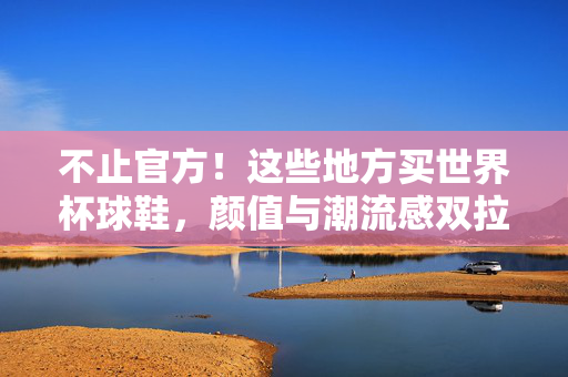不止官方!这些地方买世界杯球鞋,颜值与潮流感双拉满,不止官方!这些世界杯球鞋,颜值潮流双拉满