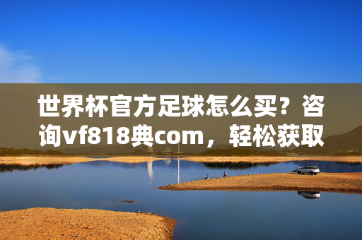世界杯官方足球怎么买?咨询vf818典com,轻松获取正品攻略!世界杯官方足球购买攻略,咨询vf818典com正品指南