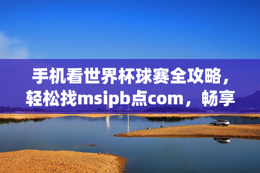 手机看世界杯球赛全攻略，轻松找msipb点com，畅享赛事盛宴！手机看世界杯全攻略，msipb点com畅享赛事盛宴
