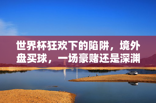 世界杯狂欢下的陷阱，境外盘买球，一场豪赌还是深渊？世界杯狂欢下的境外盘陷阱，一场豪赌还是深渊？