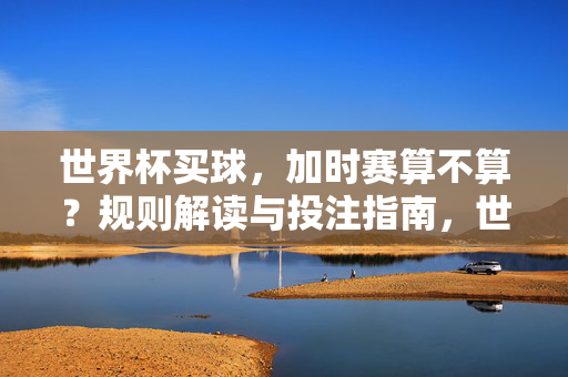 世界杯买球，加时赛算不算？规则解读与投注指南，世界杯买球加时赛算不算？规则解读与投注指南