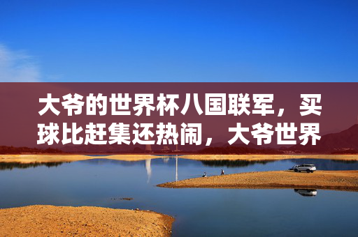 大爷的世界杯八国联军，买球比赶集还热闹，大爷世界杯八国联军买球，热闹赛赶集