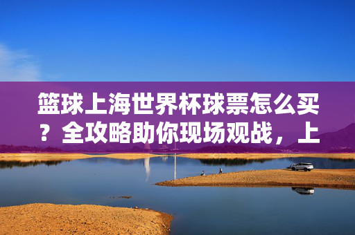 篮球上海世界杯球票怎么买？全攻略助你现场观战，上海世界杯篮球球票购买全攻略