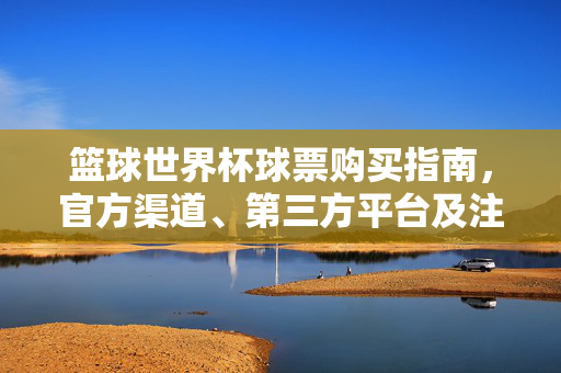 篮球世界杯球票购买指南,官方渠道、第三方平台及注意事项,篮球世界杯球票购买指南,官方渠道、第三方平台及注意事项