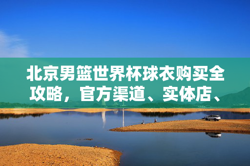 北京男篮世界杯球衣购买全攻略，官方渠道、实体店、线上平台一篇搞定，北京男篮世界杯球衣购买全攻略，官方、实体、线上渠道一篇搞定
