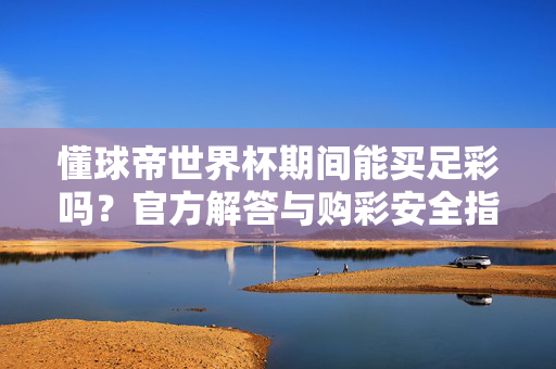 懂球帝世界杯期间能买足彩吗？官方解答与购彩安全指南，懂球帝世界杯期间买足彩，官方解答与购彩安全指南