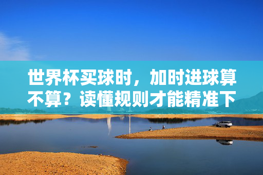 世界杯买球时,加时进球算不算?读懂规则才能精准下注,世界杯买球,加时进球算不算?读懂规则精准下注