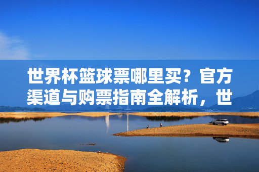 世界杯篮球票哪里买?官方渠道与购票指南全解析,世界杯篮球票官方渠道与购票指南全解析