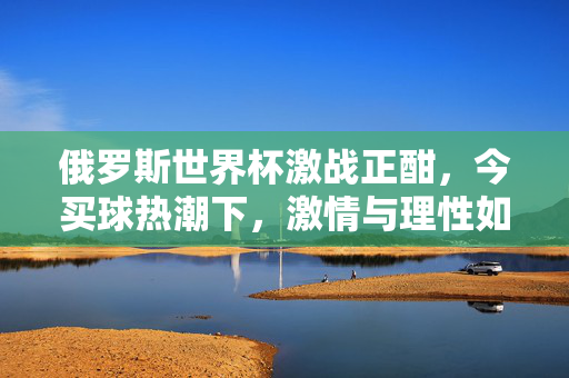 俄罗斯世界杯激战正酣，今买球热潮下，激情与理性如何平衡？俄罗斯世界杯买球热潮，激情与理性如何平衡