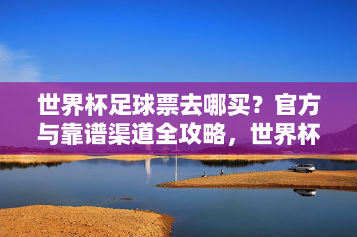 世界杯足球票去哪买？官方与靠谱渠道全攻略，世界杯足球票官方与靠谱购票渠道全攻略