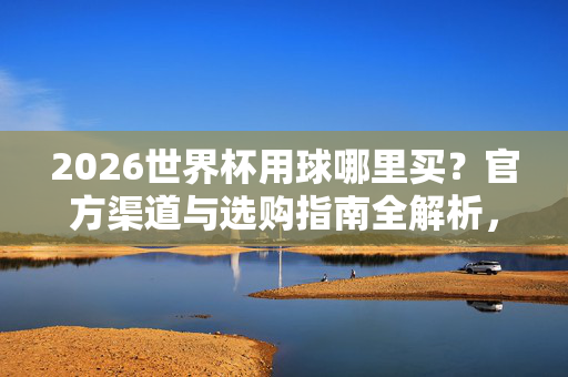 2026世界杯用球哪里买？官方渠道与选购指南全解析，2026世界杯用球哪里买？官方渠道与选购指南全解析