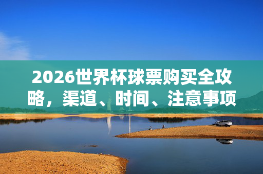 2026世界杯球票购买全攻略,渠道、时间、注意事项详解,2026世界杯球票购买全攻略,渠道、时间、注意事项详解