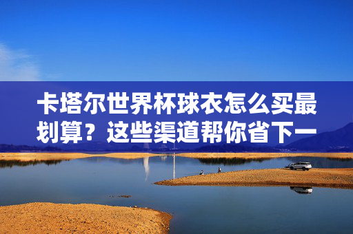 卡塔尔世界杯球衣怎么买最划算？这些渠道帮你省下一大笔！卡塔尔世界杯球衣最划算购买渠道