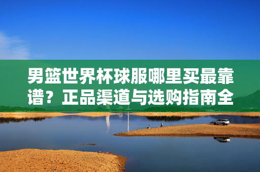 男篮世界杯球服哪里买最靠谱？正品渠道与选购指南全解析，男篮世界杯球服正品渠道与选购指南全解析