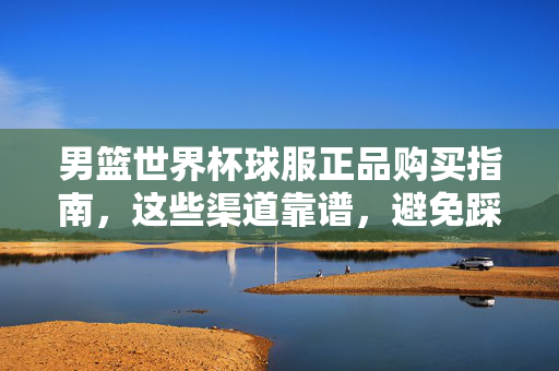 男篮世界杯球服正品购买指南，这些渠道靠谱，避免踩坑！男篮世界杯球服正品购买，靠谱渠道避坑指南