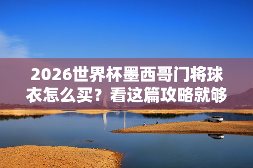 2026世界杯墨西哥门将球衣怎么买？看这篇攻略就够了！2026世界杯墨西哥门将球衣购买攻略