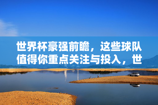 世界杯豪强前瞻，这些球队值得你重点关注与投入，世界杯豪强前瞻，值得重点关注与投入的球队