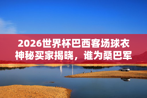 2026世界杯巴西客场球衣神秘买家揭晓,谁为桑巴军团远征战袍买单?2026世界杯巴西客场球衣神秘买家揭晓