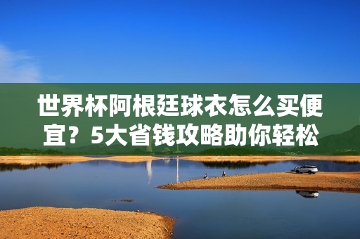 世界杯阿根廷球衣怎么买便宜？5大省钱攻略助你轻松拥有，告别高价刺客！世界杯阿根廷球衣省钱攻略，5招轻松买便宜，告别高价刺客
