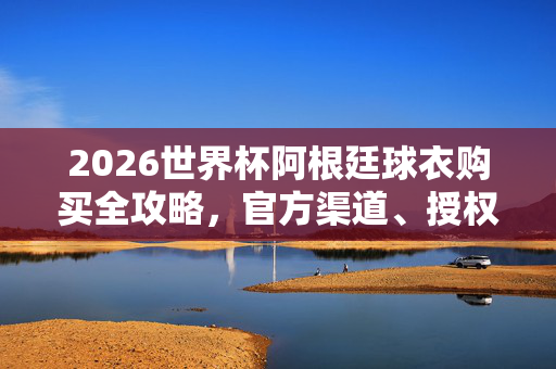 2026世界杯阿根廷球衣购买全攻略，官方渠道、授权平台及注意事项，2026世界杯阿根廷球衣购买攻略