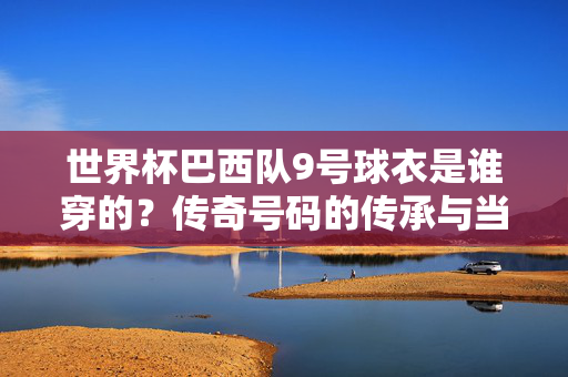 世界杯巴西队9号球衣是谁穿的？传奇号码的传承与当代担当，世界杯巴西9号，传奇号码的传承与当代担当
