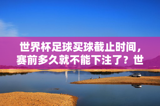 世界杯足球买球截止时间，赛前多久就不能下注了？世界杯足球买球截止时间，赛前多久不能下注？