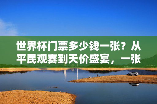 世界杯门票多少钱一张？从平民观赛到天价盛宴，一张票背后的足球狂热与经济账，世界杯门票，从平民到天价，一张票的狂热与经济账