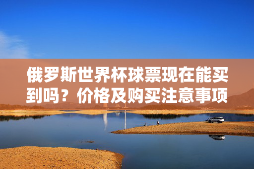 俄罗斯世界杯球票现在能买到吗？价格及购买注意事项解析，俄罗斯世界杯球票购买全解析，当前可购性、价格及注意事项