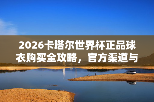 2026卡塔尔世界杯正品球衣购买全攻略，官方渠道与靠谱指南，2026卡塔尔世界杯正品球衣官方靠谱购买全攻略