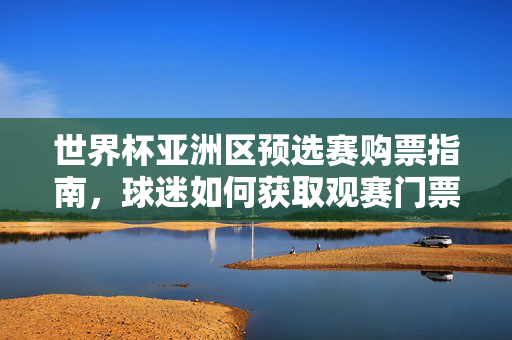 世界杯亚洲区预选赛购票指南，球迷如何获取观赛门票，世界杯亚洲区预选赛球迷购票观赛指南