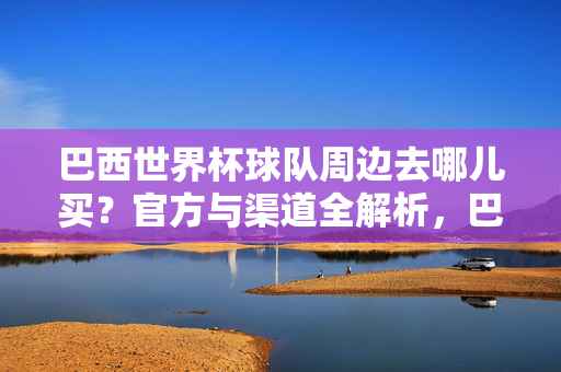 巴西世界杯球队周边去哪儿买？官方与渠道全解析，巴西世界杯球队周边去哪儿买？官方与渠道全解析
