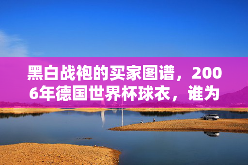 黑白战袍的买家图谱,2006年德国世界杯球衣,谁为传奇买单?2006年世界杯黑白战袍,谁为传奇买单?