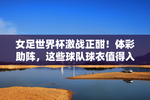 女足世界杯激战正酣！体彩助阵，这些球队球衣值得入手，女足世界杯激战正酣 体彩助阵 球衣值得入手