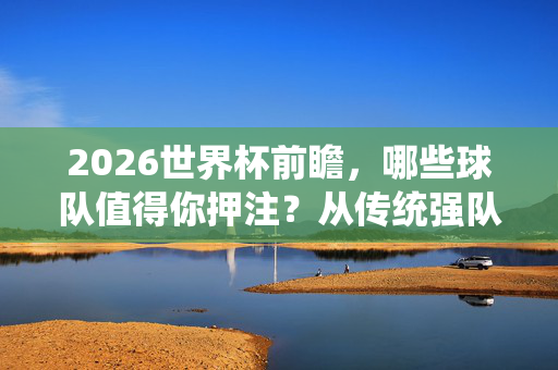 2026世界杯前瞻,哪些球队值得你押注?从传统强队到黑马潜力股,2026世界杯前瞻,传统强队与黑马潜力股,哪些球队值得押注?