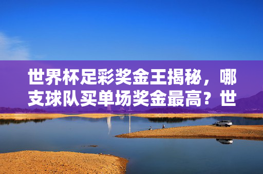 世界杯足彩奖金王揭秘，哪支球队买单场奖金最高？世界杯足彩单场奖金最高球队揭秘