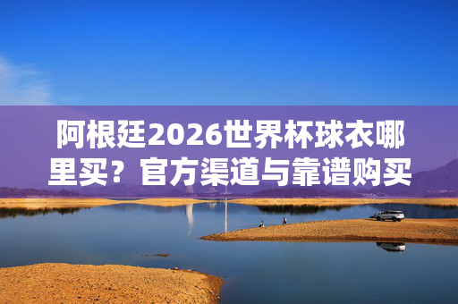 阿根廷2026世界杯球衣哪里买？官方渠道与靠谱购买全攻略，阿根廷2026世界杯球衣官方渠道与靠谱购买全攻略