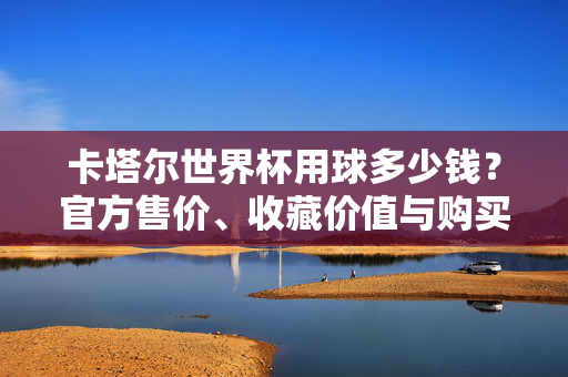 卡塔尔世界杯用球多少钱？官方售价、收藏价值与购买全解析，卡塔尔世界杯用球，官方售价、收藏价值与购买全解析