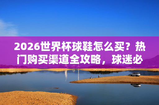 2026世界杯球鞋怎么买？热门购买渠道全攻略，球迷必看！2026世界杯球鞋购买全攻略，热门渠道盘点，球迷必看！