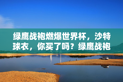 绿鹰战袍燃爆世界杯,沙特球衣,你买了吗?绿鹰战袍燃爆世界杯!沙特球衣你买了吗?