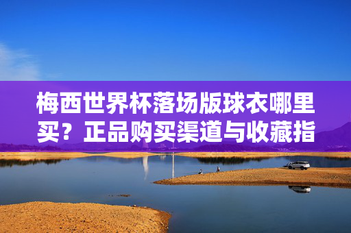 梅西世界杯落场版球衣哪里买？正品购买渠道与收藏指南，梅西世界杯落场版球衣正品购买渠道与收藏指南