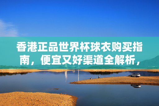 香港正品世界杯球衣购买指南，便宜又好渠道全解析，香港正品世界杯球衣便宜又好渠道购买指南