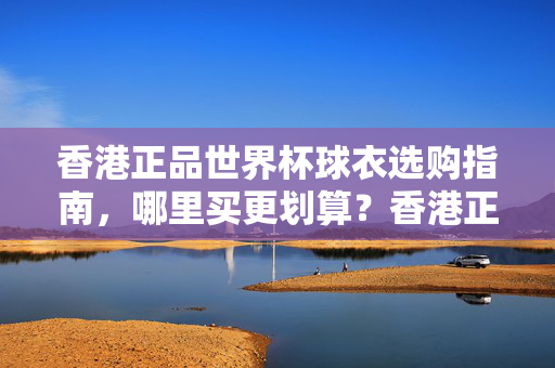 香港正品世界杯球衣选购指南,哪里买更划算?香港正品世界杯球衣选购指南,哪里买更划算?