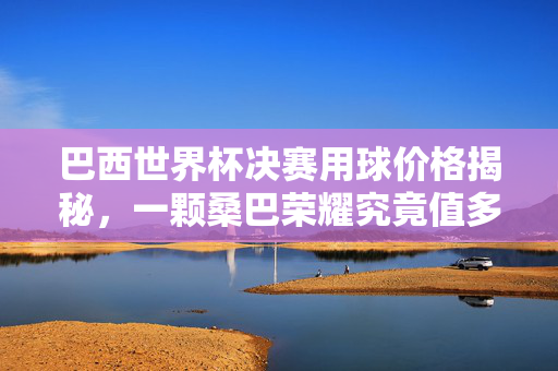 巴西世界杯决赛用球价格揭秘,一颗桑巴荣耀究竟值多少?巴西世界杯决赛用球桑巴荣耀价格揭秘