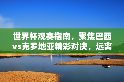世界杯观赛指南,聚焦巴西vs克罗地亚精彩对决,远离非法赌博陷阱,世界杯观赛指南,巴西vs克罗地亚精彩对决,远离非法赌博陷阱